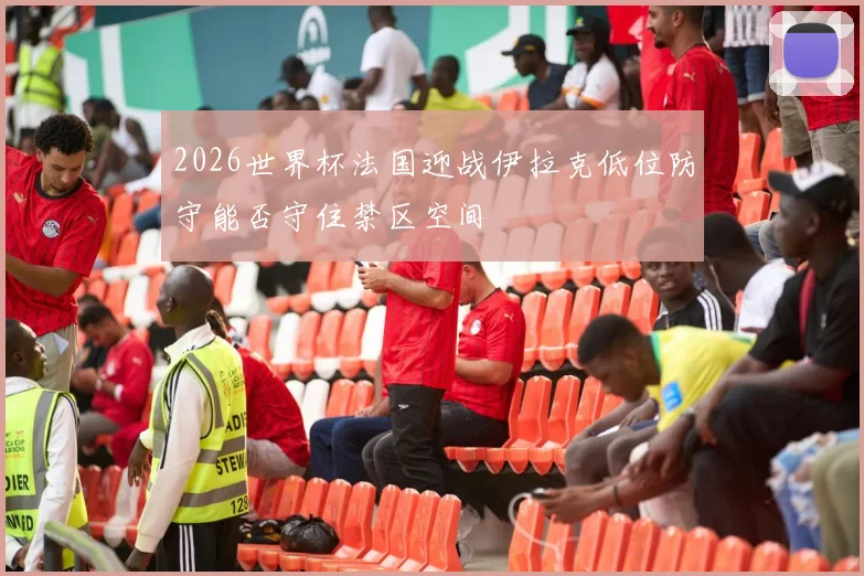 2026世界杯法国迎战伊拉克低位防守能否守住禁区空间
