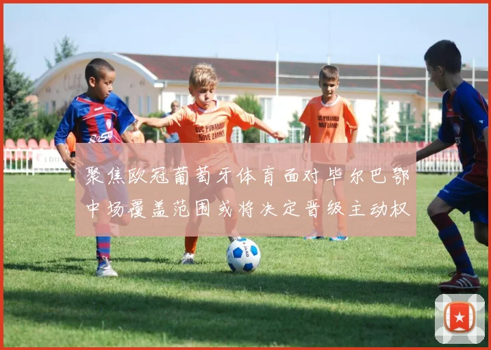 聚焦欧冠葡萄牙体育面对毕尔巴鄂中场覆盖范围或将决定晋级主动权