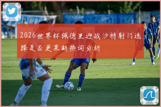 2026世界杯佩德里迎战沙特射门选择是否更果断热词分析