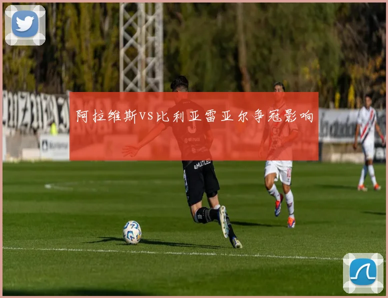 阿拉维斯vs比利亚雷亚尔争冠影响