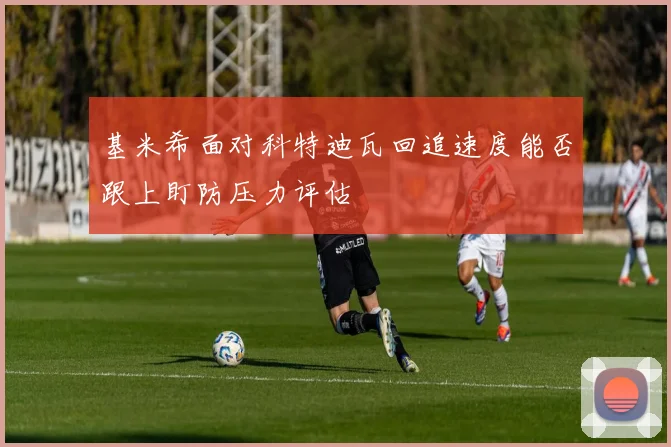 基米希面对科特迪瓦回追速度能否跟上盯防压力评估