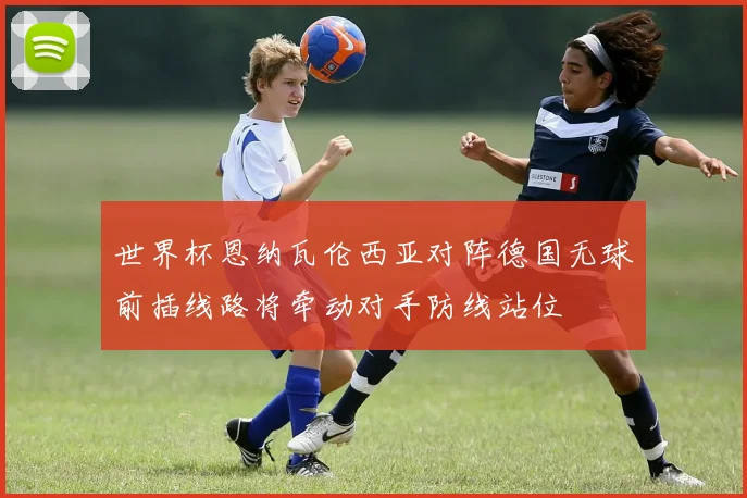 世界杯恩纳瓦伦西亚对阵德国无球前插线路将牵动对手防线站位