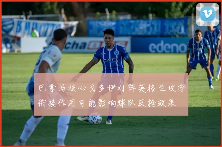 巴拿马核心戈多伊对阵英格兰攻守衔接作用可能影响球队反抢效果