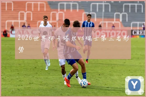 2026世界杯卡塔尔vs瑞士第三名形势