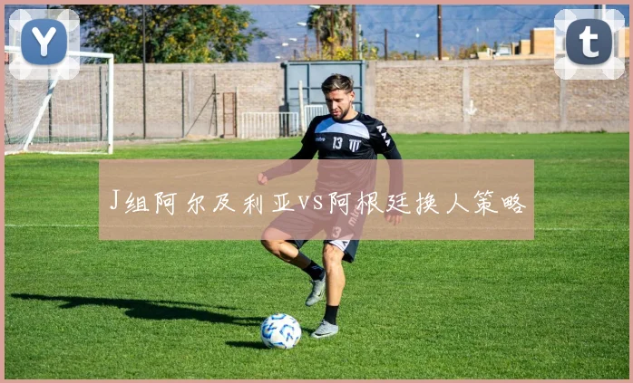 J组阿尔及利亚vs阿根廷换人策略