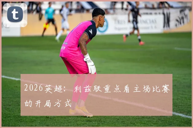 2026英超:利兹联重点看主场比赛的开局方式