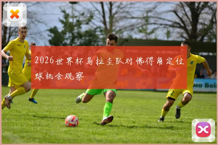 2026世界杯乌拉圭队对佛得角定位球机会观察