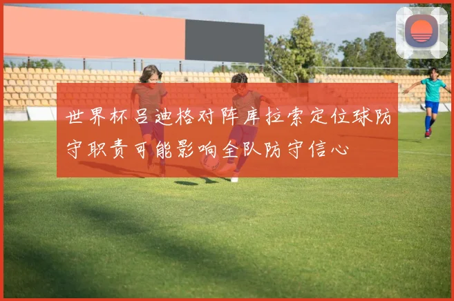 世界杯吕迪格对阵库拉索定位球防守职责可能影响全队防守信心