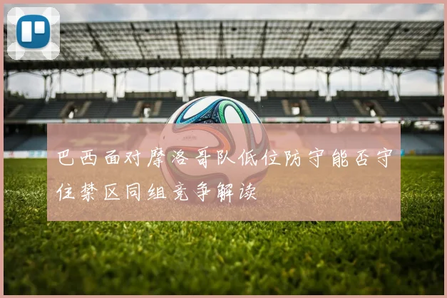 巴西面对摩洛哥队低位防守能否守住禁区同组竞争解读