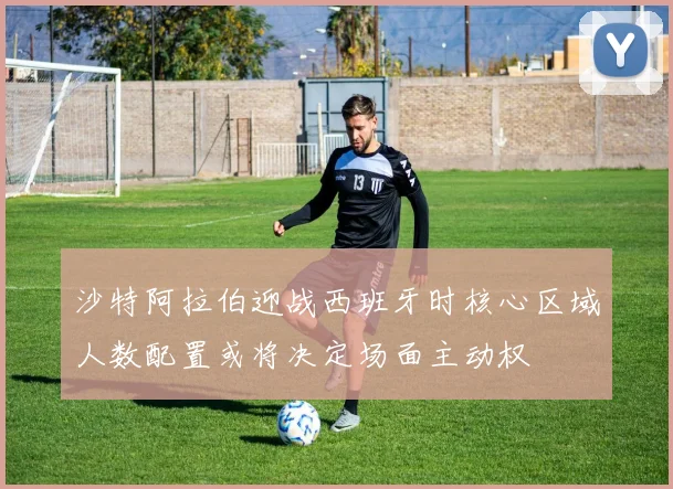 沙特阿拉伯迎战西班牙时核心区域人数配置或将决定场面主动权