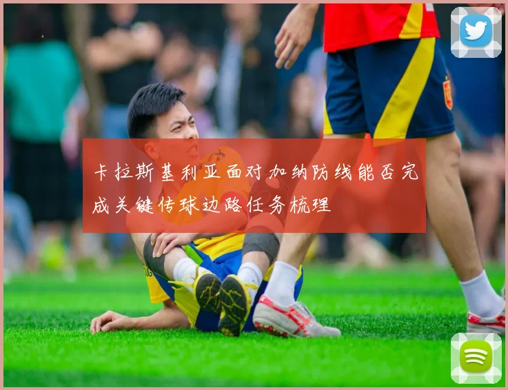 卡拉斯基利亚面对加纳防线能否完成关键传球边路任务梳理