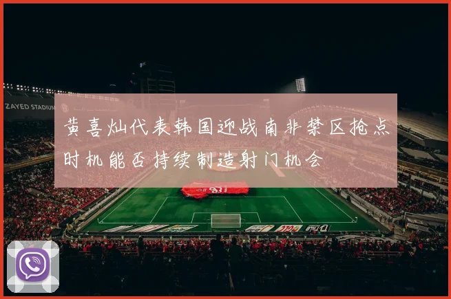 黄喜灿代表韩国迎战南非禁区抢点时机能否持续制造射门机会