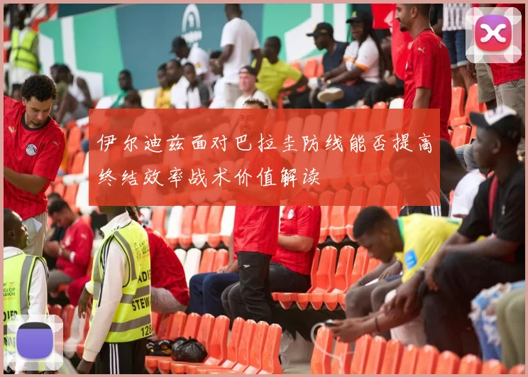 伊尔迪兹面对巴拉圭防线能否提高终结效率战术价值解读