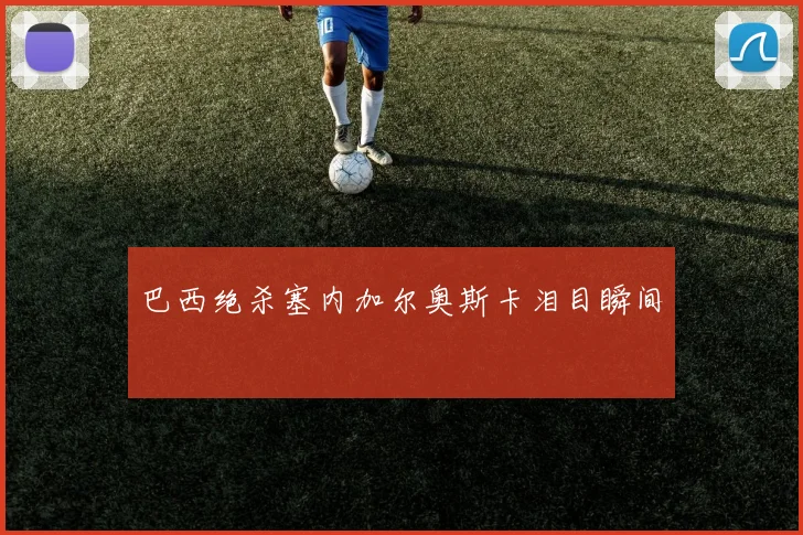 巴西绝杀塞内加尔奥斯卡泪目瞬间