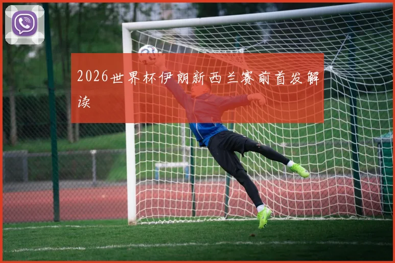 2026世界杯伊朗新西兰赛前首发解读