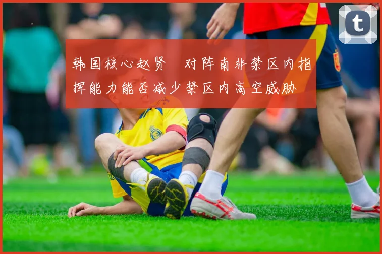 韩国核心赵贤祐对阵南非禁区内指挥能力能否减少禁区内高空威胁