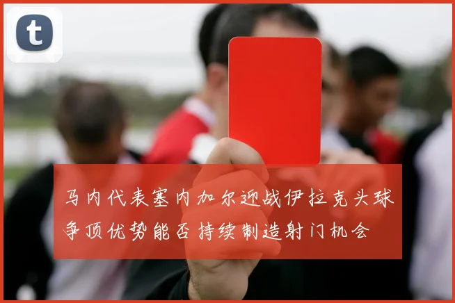 马内代表塞内加尔迎战伊拉克头球争顶优势能否持续制造射门机会