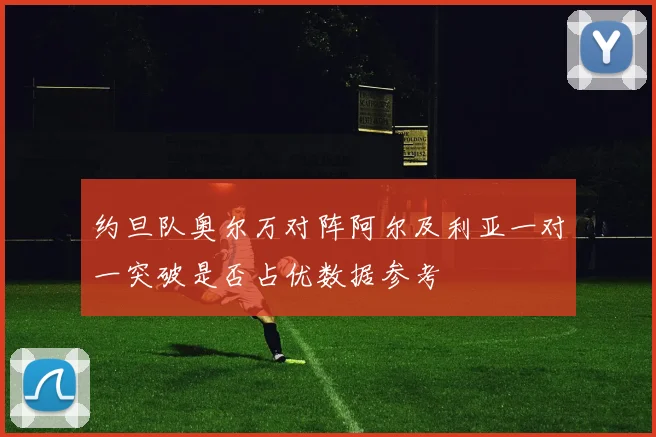 约旦队奥尔万对阵阿尔及利亚一对一突破是否占优数据参考