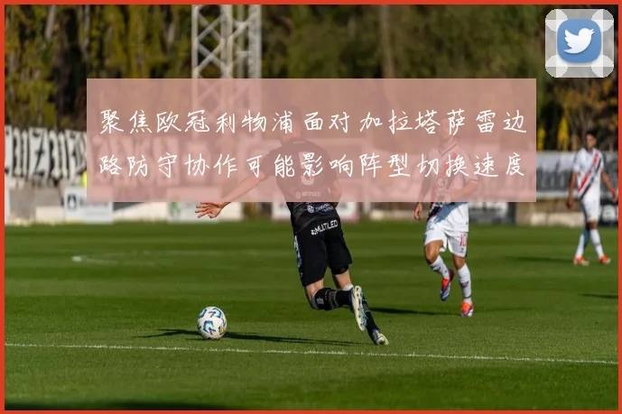 聚焦欧冠利物浦面对加拉塔萨雷边路防守协作可能影响阵型切换速度