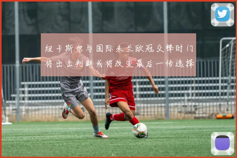纽卡斯尔与国际米兰欧冠交锋时门将出击判断或将改变最后一传选择