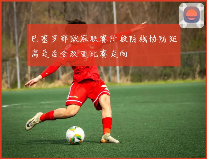 巴塞罗那欧冠联赛阶段防线协防距离是否会改变比赛走向