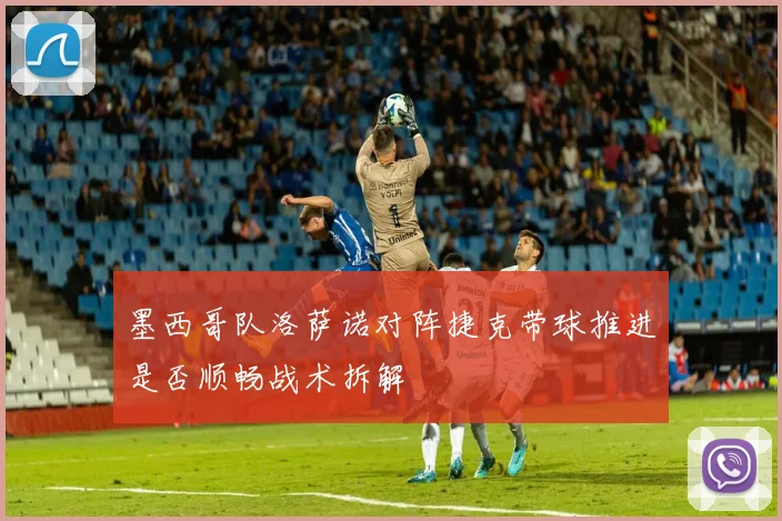 墨西哥队洛萨诺对阵捷克带球推进是否顺畅战术拆解