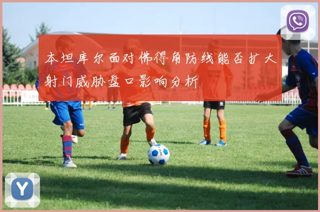 本坦库尔面对佛得角防线能否扩大射门威胁盘口影响分析
