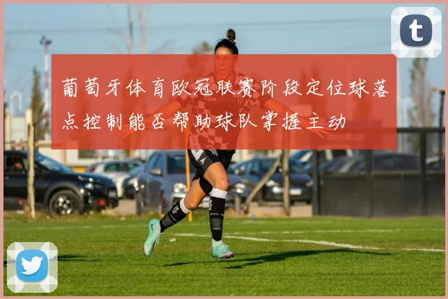 葡萄牙体育欧冠联赛阶段定位球落点控制能否帮助球队掌握主动