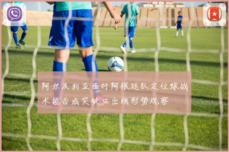 阿尔及利亚面对阿根廷队定位球战术能否成突破口出线形势观察