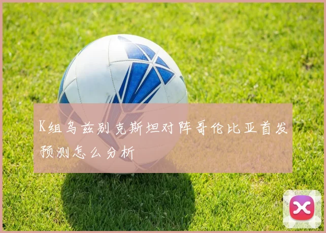 K组乌兹别克斯坦对阵哥伦比亚首发预测怎么分析