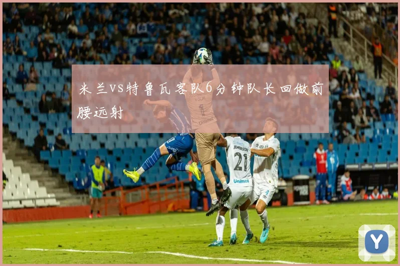 米兰vs特鲁瓦客队6分钟队长回做前腰远射