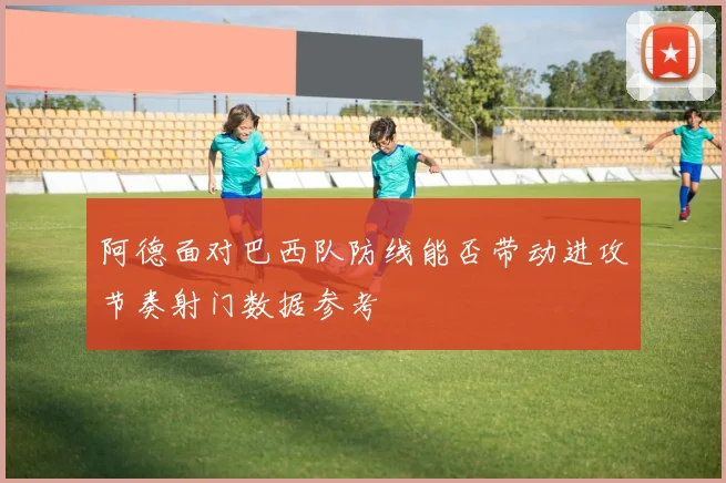 阿德面对巴西队防线能否带动进攻节奏射门数据参考