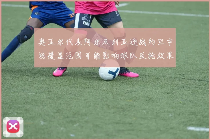 奥亚尔代表阿尔及利亚迎战约旦中场覆盖范围可能影响球队反抢效果