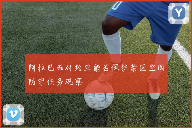 阿拉巴面对约旦能否保护禁区空间防守任务观察