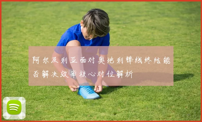 阿尔及利亚面对奥地利锋线终结能否解决效率核心对位解析