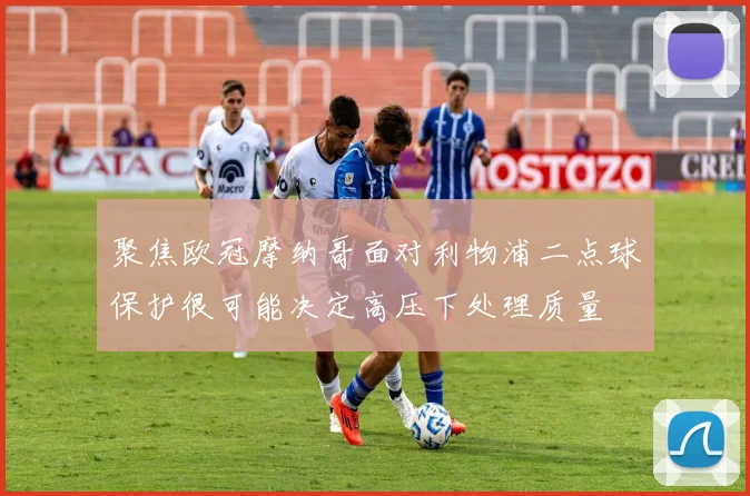 聚焦欧冠摩纳哥面对利物浦二点球保护很可能决定高压下处理质量