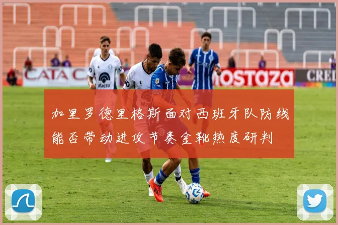 加里罗德里格斯面对西班牙队防线能否带动进攻节奏金靴热度研判