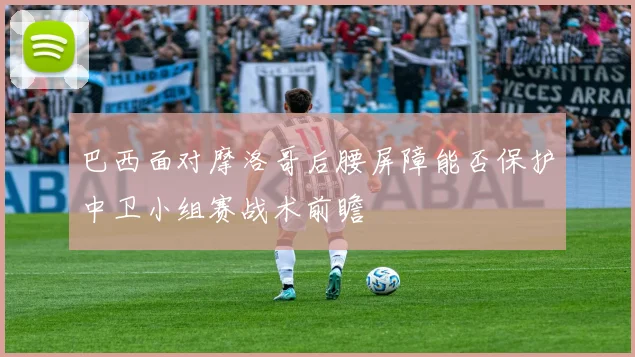 巴西面对摩洛哥后腰屏障能否保护中卫小组赛战术前瞻