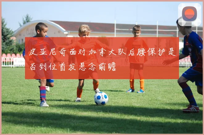 皮亚尼奇面对加拿大队后腰保护是否到位首发悬念前瞻